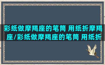 彩纸做摩羯座的笔筒 用纸折摩羯座/彩纸做摩羯座的笔筒 用纸折摩羯座-我的网站